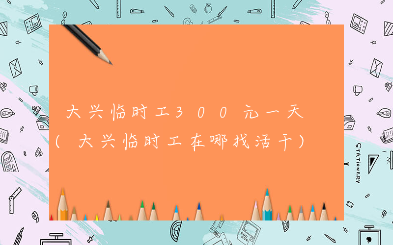 大兴临时工300元一天 (大兴临时工在哪找活干)